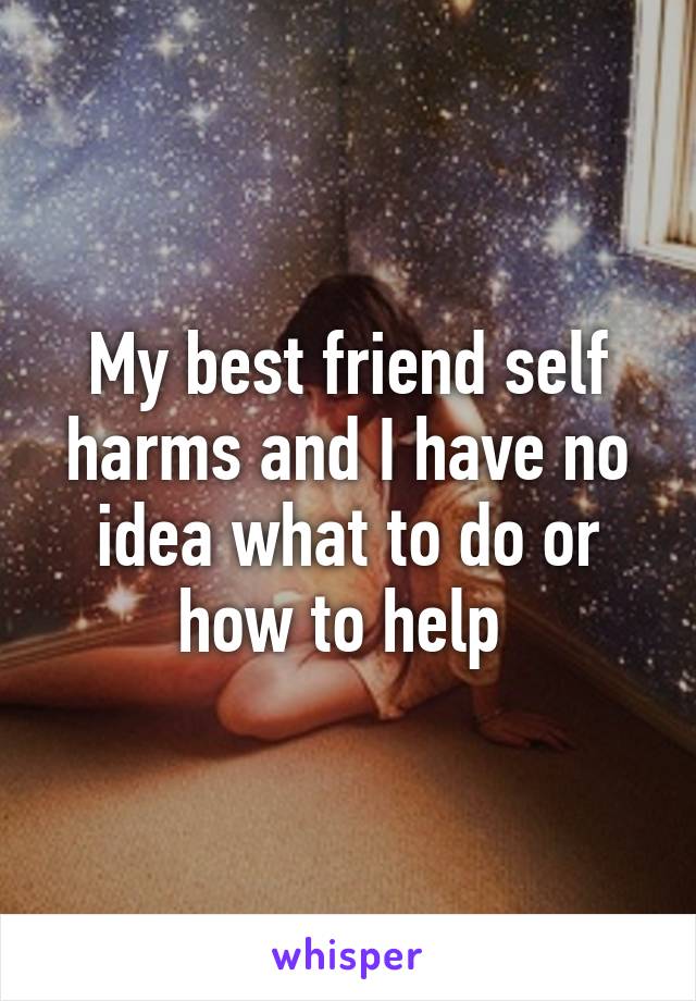 My best friend self harms and I have no idea what to do or how to help 