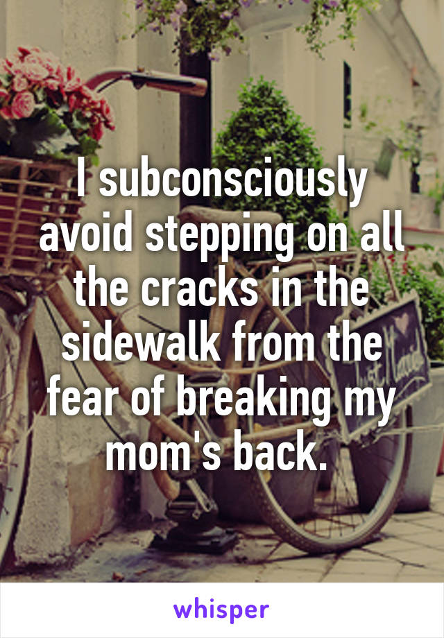 I subconsciously avoid stepping on all the cracks in the sidewalk from the fear of breaking my mom's back. 