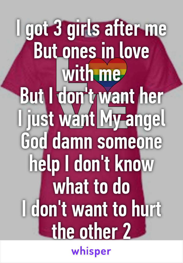 I got 3 girls after me
But ones in love with me
But I don't want her
I just want My angel
God damn someone help I don't know what to do
I don't want to hurt the other 2