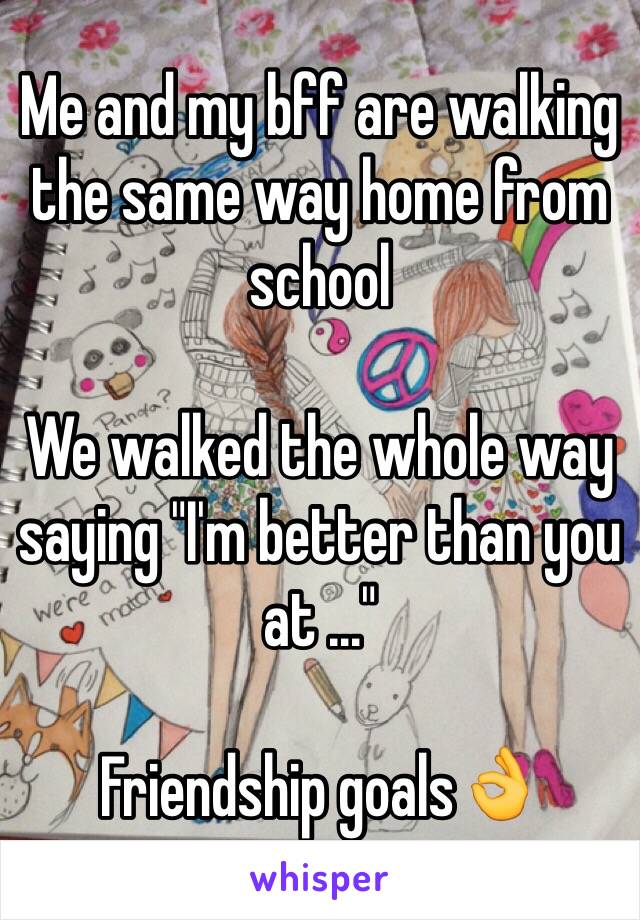 Me and my bff are walking the same way home from school

We walked the whole way saying "I'm better than you at ..."

Friendship goals👌