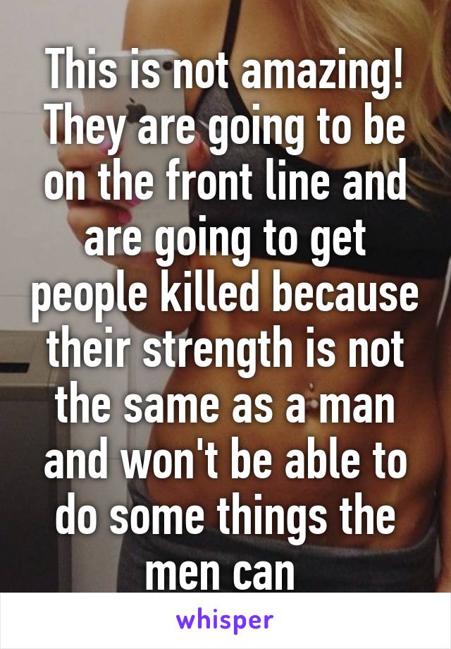 This is not amazing! They are going to be on the front line and are going to get people killed because their strength is not the same as a man and won't be able to do some things the men can 