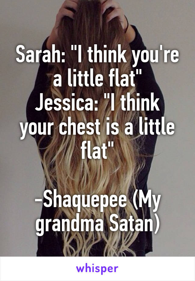 Sarah: "I think you're a little flat"
Jessica: "I think your chest is a little flat"

-Shaquepee (My grandma Satan)