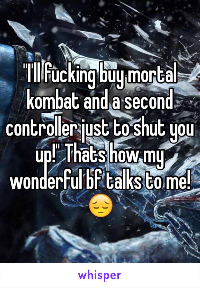 "I'll fucking buy mortal kombat and a second controller just to shut you up!" Thats how my wonderful bf talks to me! 😔