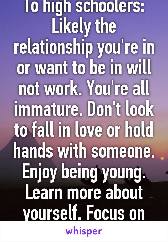 To high schoolers:
Likely the relationship you're in or want to be in will not work. You're all immature. Don't look to fall in love or hold hands with someone. Enjoy being young. Learn more about yourself. Focus on YOU and grow up. 