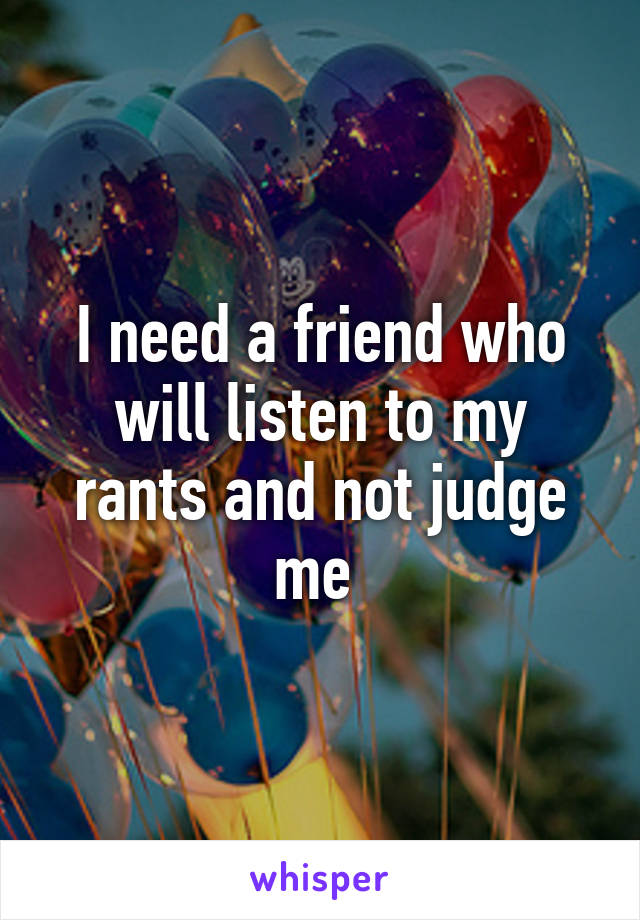 I need a friend who will listen to my rants and not judge me 