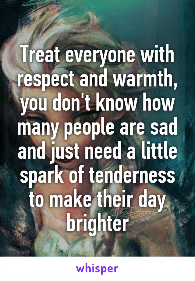 Treat everyone with respect and warmth, you don't know how many people are sad and just need a little spark of tenderness to make their day brighter