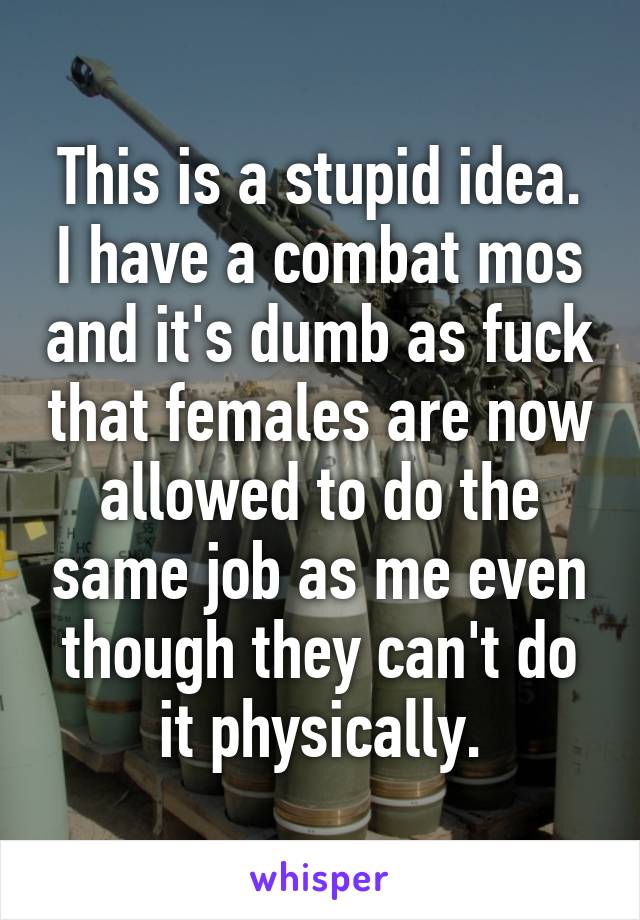 This is a stupid idea.
I have a combat mos and it's dumb as fuck that females are now allowed to do the same job as me even though they can't do it physically.