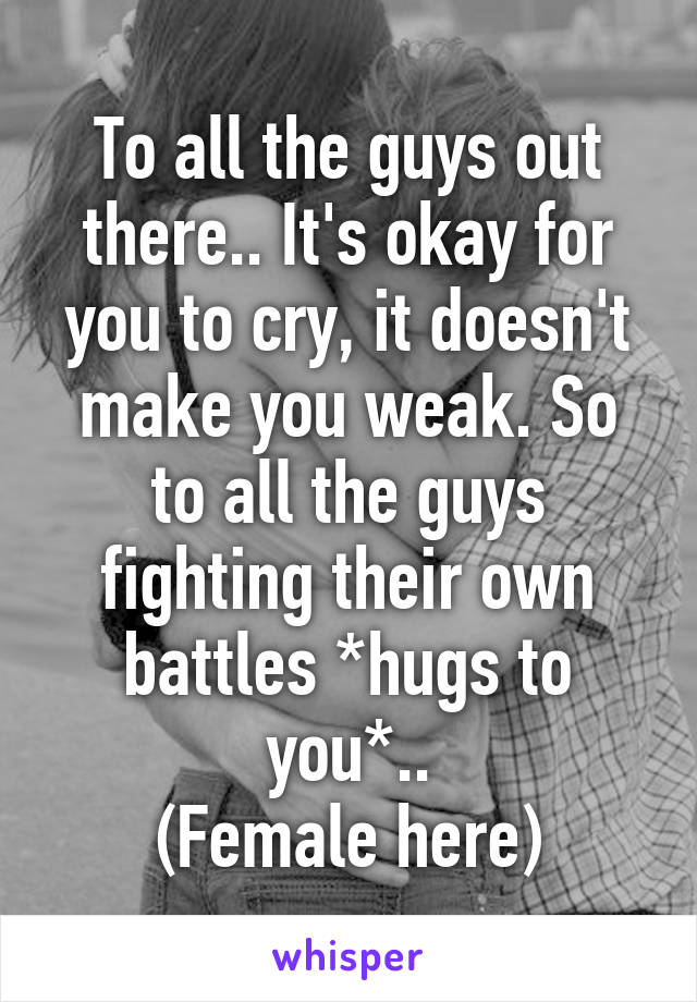 To all the guys out there.. It's okay for you to cry, it doesn't make you weak. So to all the guys fighting their own battles *hugs to you*..
(Female here)