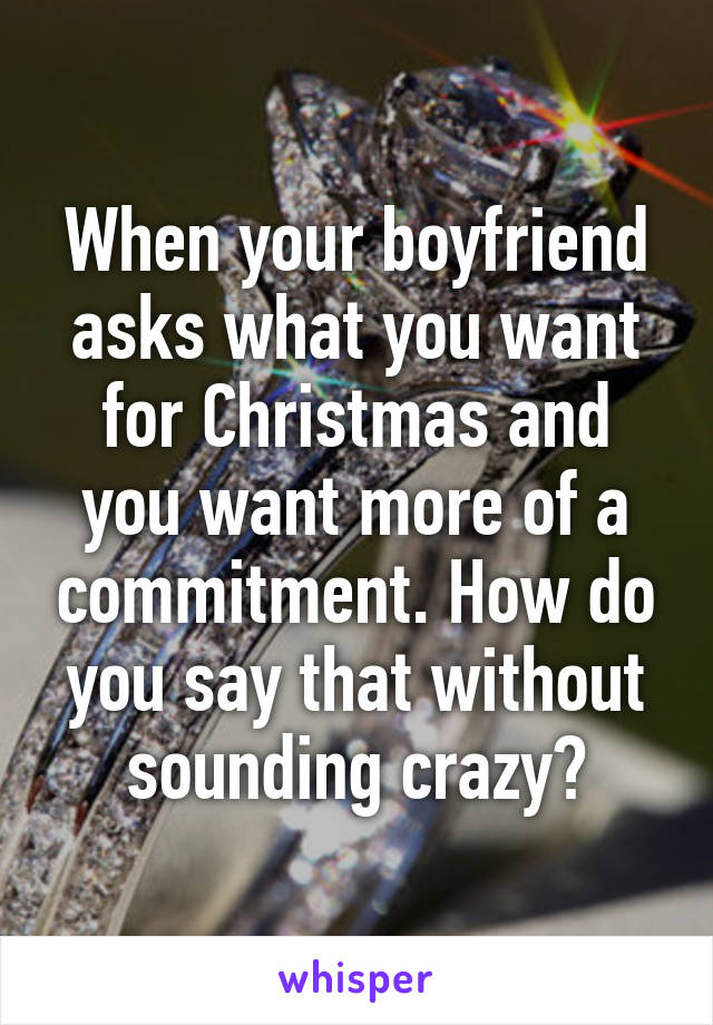 When your boyfriend asks what you want for Christmas and you want more of a commitment. How do you say that without sounding crazy?