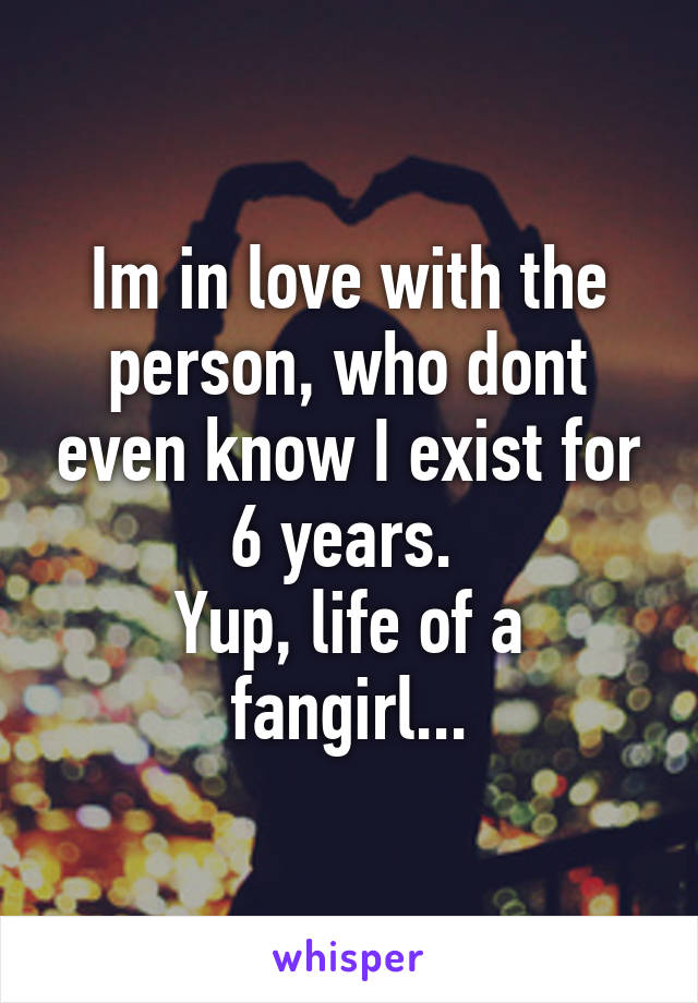 Im in love with the person, who dont even know I exist for 6 years. 
Yup, life of a fangirl...