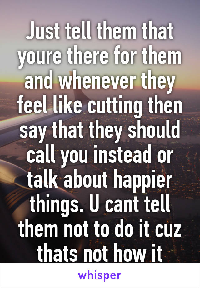 Just tell them that youre there for them and whenever they feel like cutting then say that they should call you instead or talk about happier things. U cant tell them not to do it cuz thats not how it