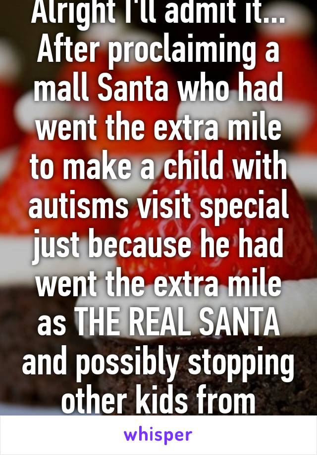 Alright I'll admit it...
After proclaiming a mall Santa who had went the extra mile to make a child with autisms visit special just because he had went the extra mile as THE REAL SANTA and possibly stopping other kids from believing in 