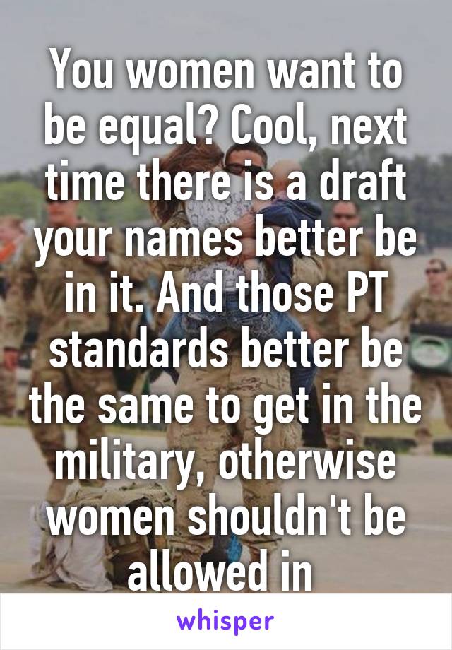 You women want to be equal? Cool, next time there is a draft your names better be in it. And those PT standards better be the same to get in the military, otherwise women shouldn't be allowed in 