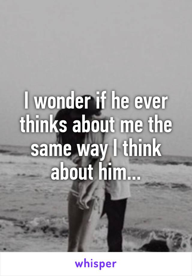 I wonder if he ever thinks about me the same way I think about him...