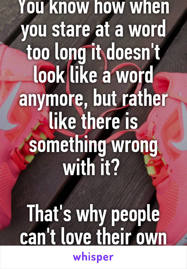 You know how when you stare at a word too long it doesn't look like a word anymore, but rather like there is something wrong with it? 

That's why people can't love their own body.