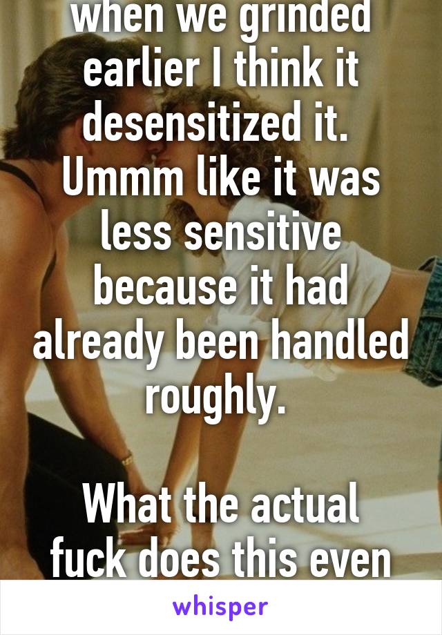 when we grinded earlier I think it desensitized it. 
Ummm like it was less sensitive because it had already been handled roughly. 

What the actual fuck does this even mean 