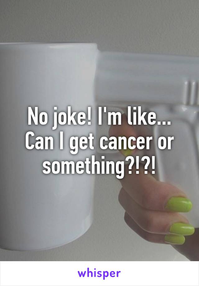 No joke! I'm like... Can I get cancer or something?!?!