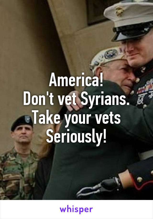 America!
Don't vet Syrians.
Take your vets
Seriously!