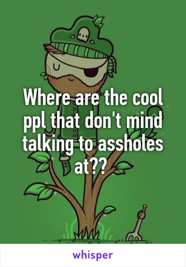 Where are the cool ppl that don't mind talking to assholes at?? 