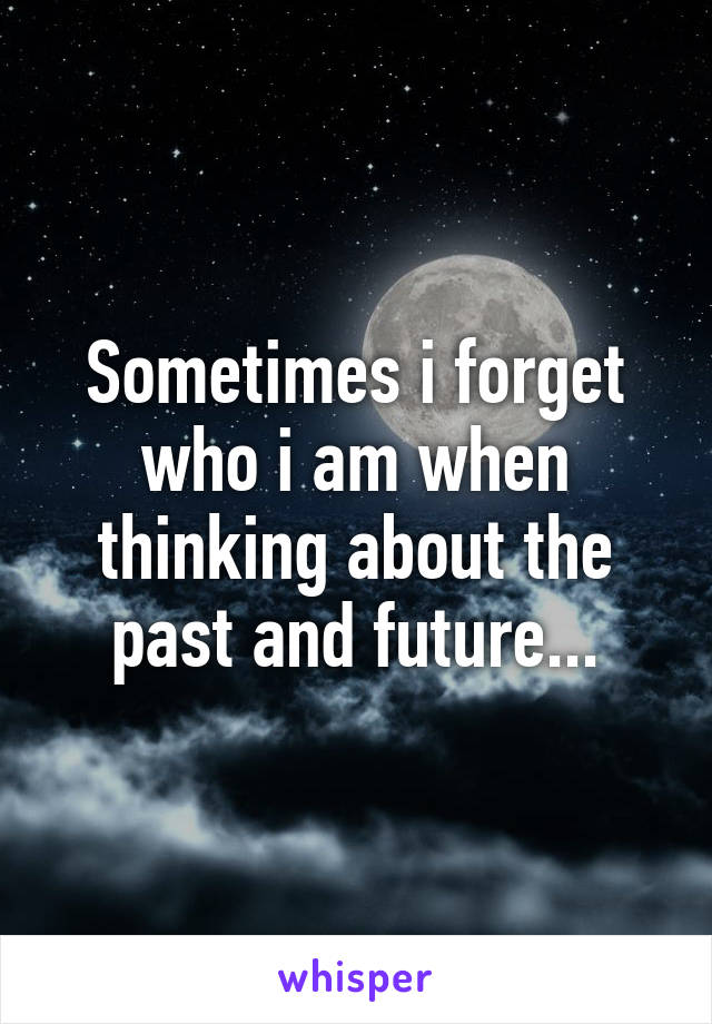 Sometimes i forget who i am when thinking about the past and future...