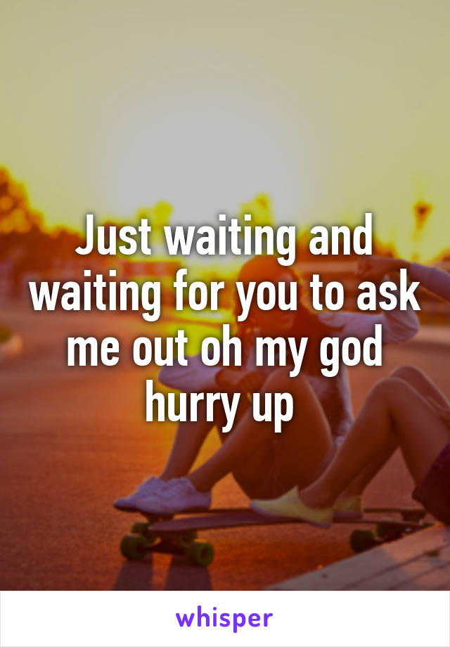 Just waiting and waiting for you to ask me out oh my god hurry up 