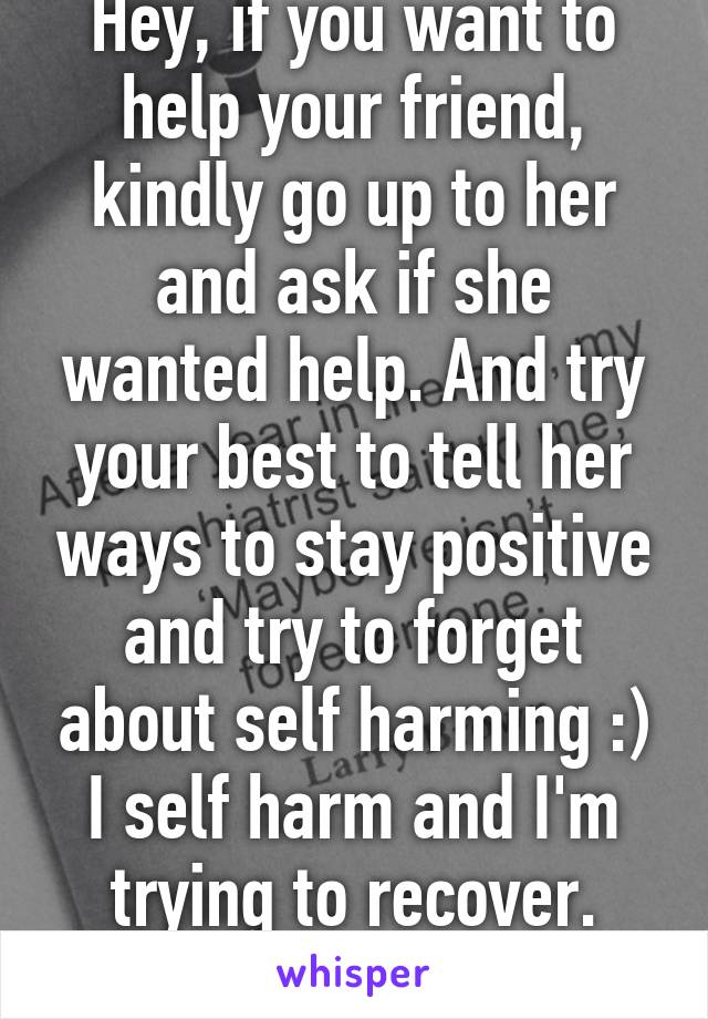 Hey, if you want to help your friend, kindly go up to her and ask if she wanted help. And try your best to tell her ways to stay positive and try to forget about self harming :) I self harm and I'm trying to recover. Hope all goes well!