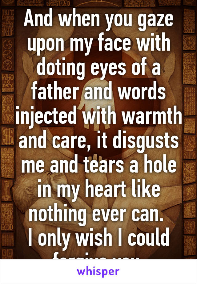 And when you gaze upon my face with doting eyes of a father and words injected with warmth and care, it disgusts me and tears a hole in my heart like nothing ever can. 
I only wish I could forgive you.