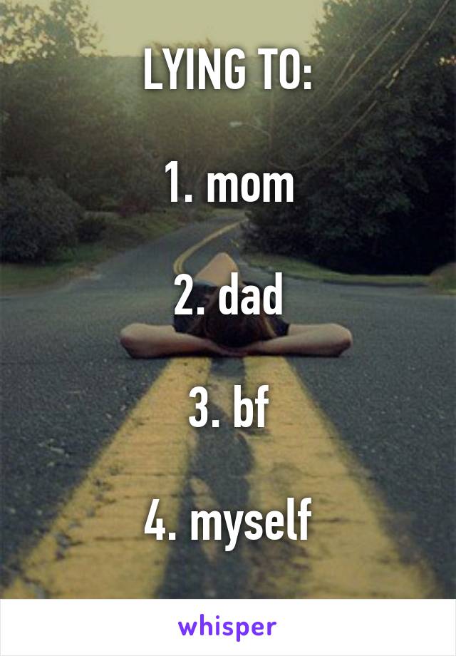 LYING TO:

1. mom

2. dad

3. bf

4. myself
