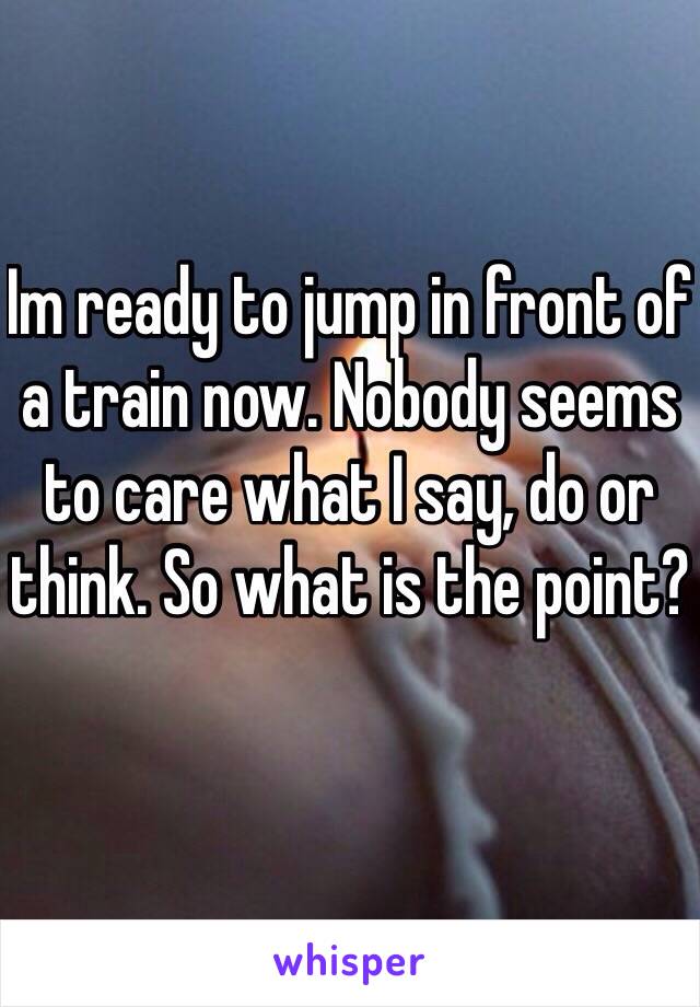 Im ready to jump in front of a train now. Nobody seems to care what I say, do or think. So what is the point?