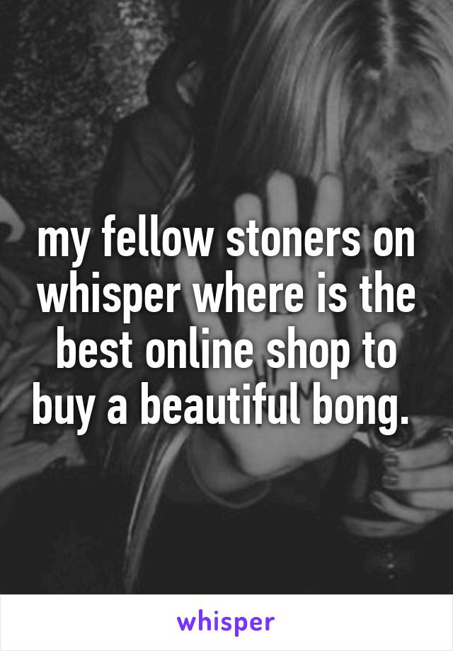 my fellow stoners on whisper where is the best online shop to buy a beautiful bong. 