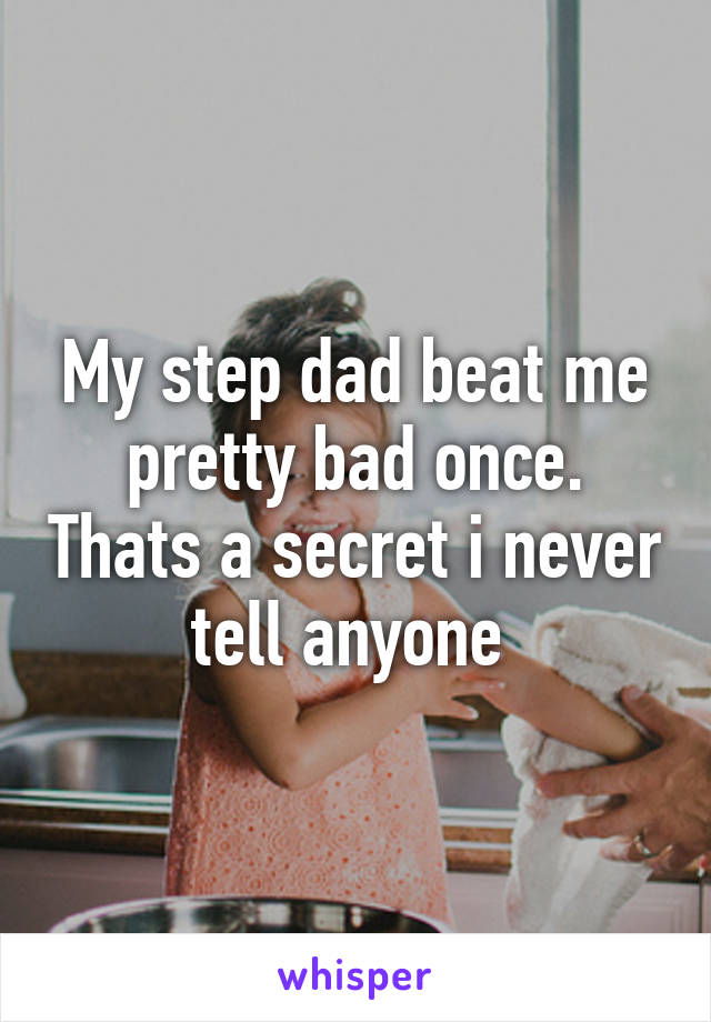 My step dad beat me pretty bad once. Thats a secret i never tell anyone 