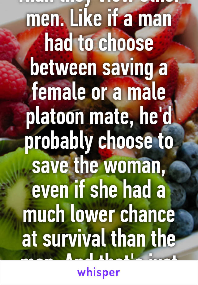 Than they view other men. Like if a man had to choose between saving a female or a male platoon mate, he'd probably choose to save the woman, even if she had a much lower chance at survival than the man. And that's just one example...