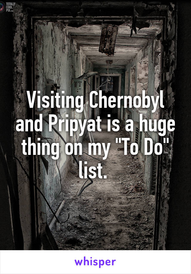 Visiting Chernobyl and Pripyat is a huge thing on my "To Do" list. 