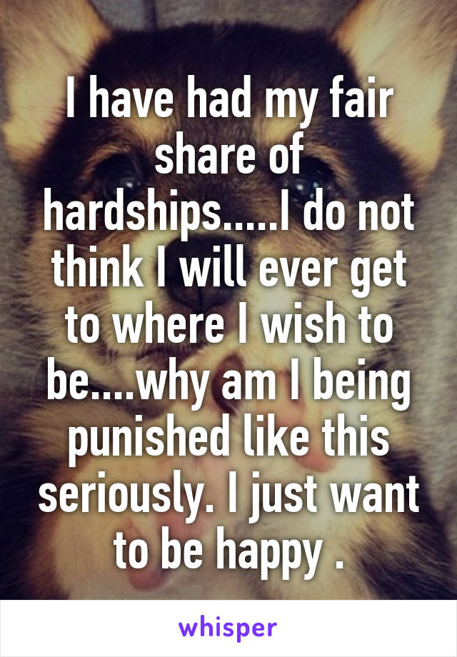 I have had my fair share of hardships.....I do not think I will ever get to where I wish to be....why am I being punished like this seriously. I just want to be happy .