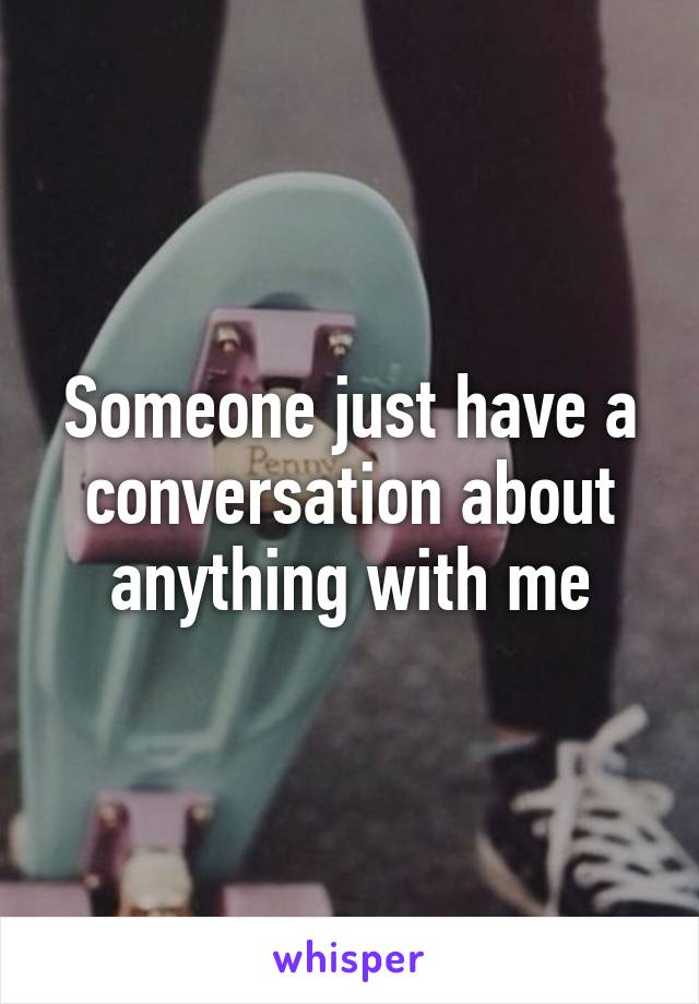 Someone just have a conversation about anything with me