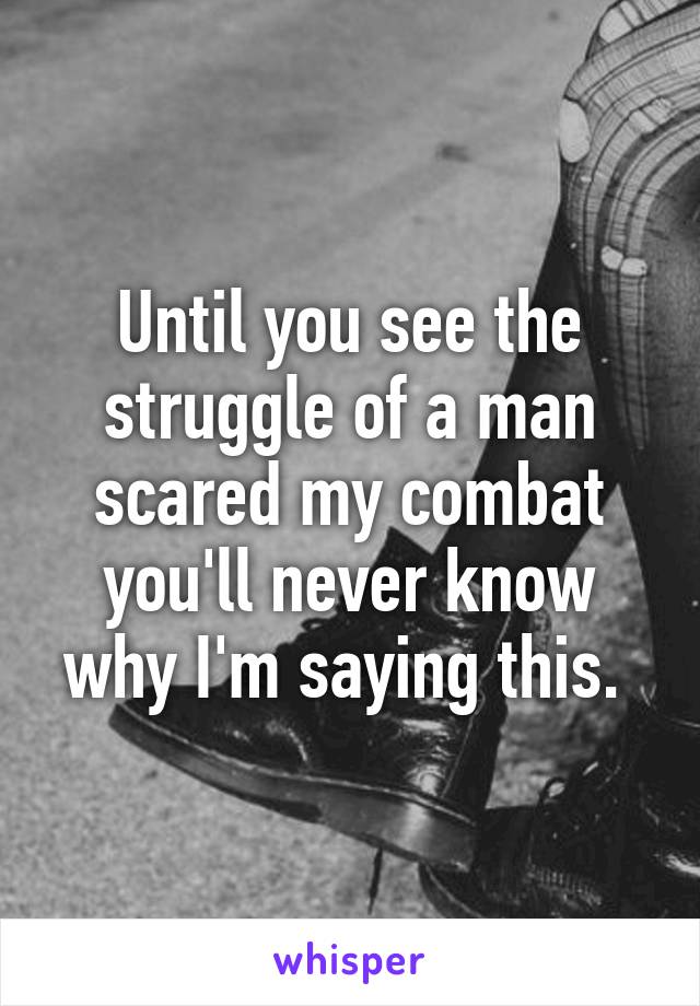 Until you see the struggle of a man scared my combat you'll never know why I'm saying this. 