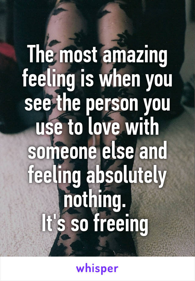 The most amazing feeling is when you see the person you use to love with someone else and feeling absolutely nothing. 
It's so freeing 