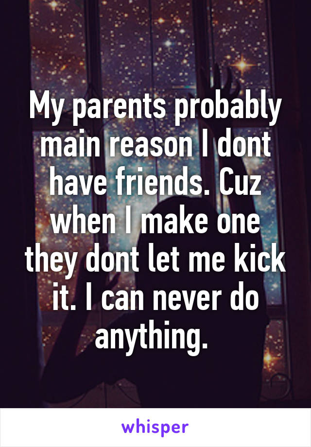 My parents probably main reason I dont have friends. Cuz when I make one they dont let me kick it. I can never do anything. 