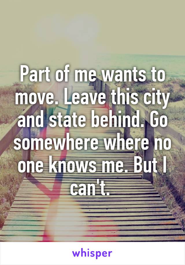 Part of me wants to move. Leave this city and state behind. Go somewhere where no one knows me. But I can't. 