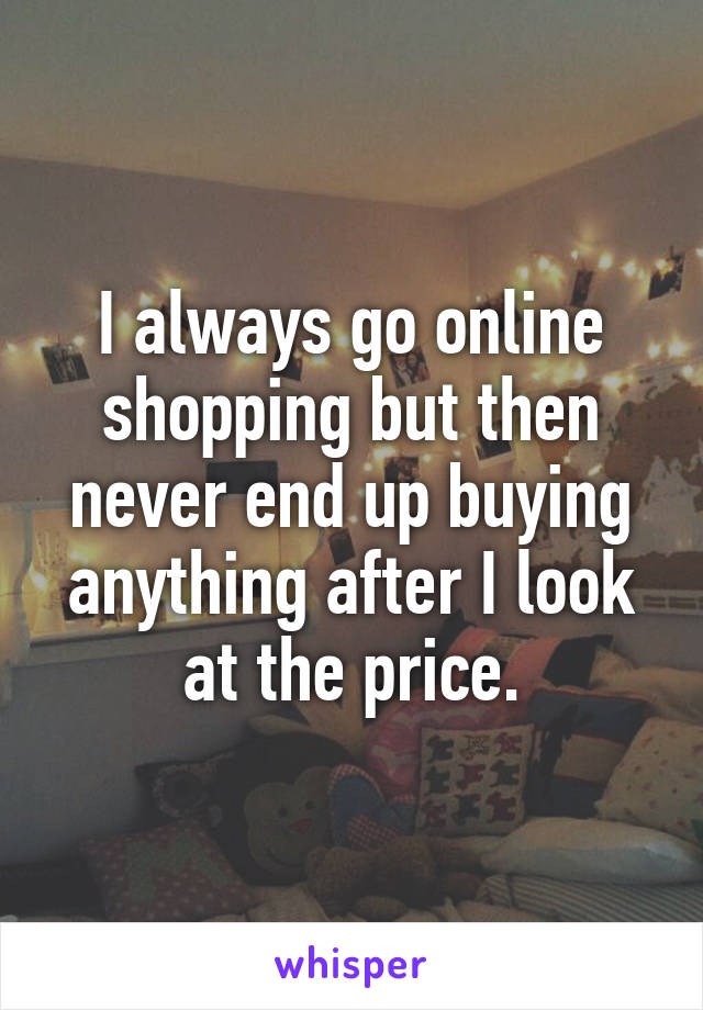 I always go online shopping but then never end up buying anything after I look at the price.