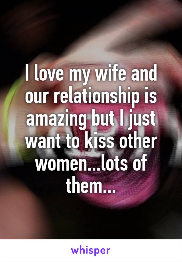 I love my wife and our relationship is amazing but I just want to kiss other women...lots of them...