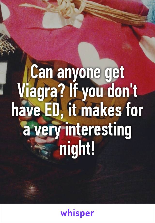 Can anyone get Viagra? If you don't have ED, it makes for a very interesting night!