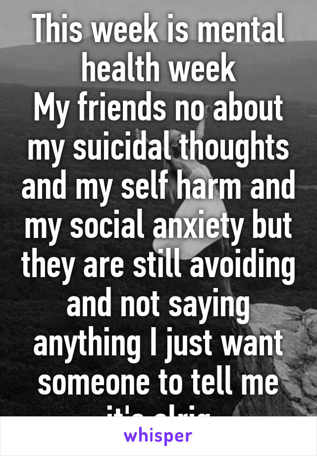 This week is mental health week
My friends no about my suicidal thoughts and my self harm and my social anxiety but they are still avoiding and not saying anything I just want someone to tell me it's alrig