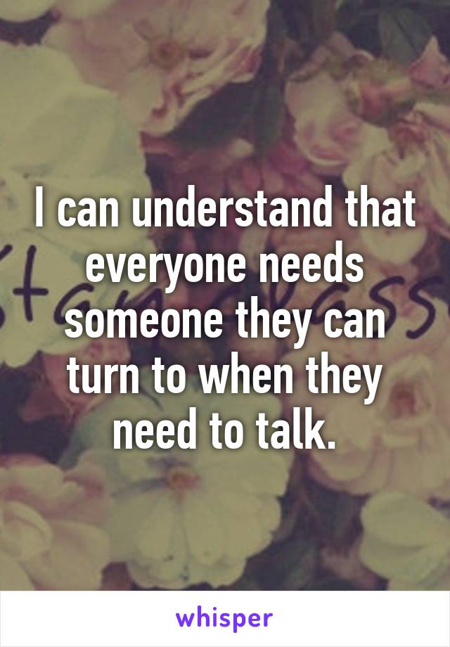 I can understand that everyone needs someone they can turn to when they need to talk.