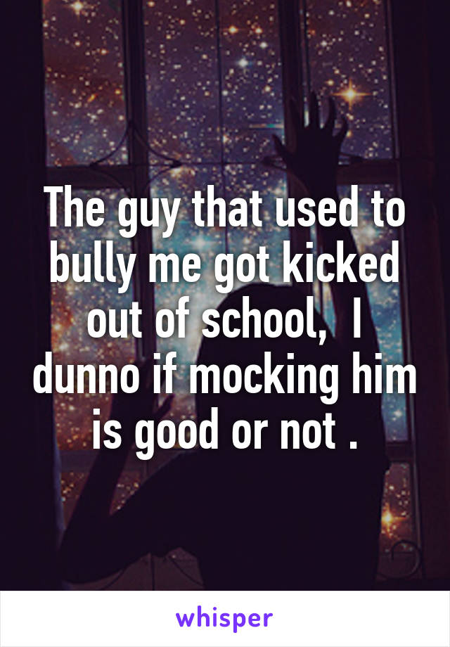 The guy that used to bully me got kicked out of school,  I dunno if mocking him is good or not .