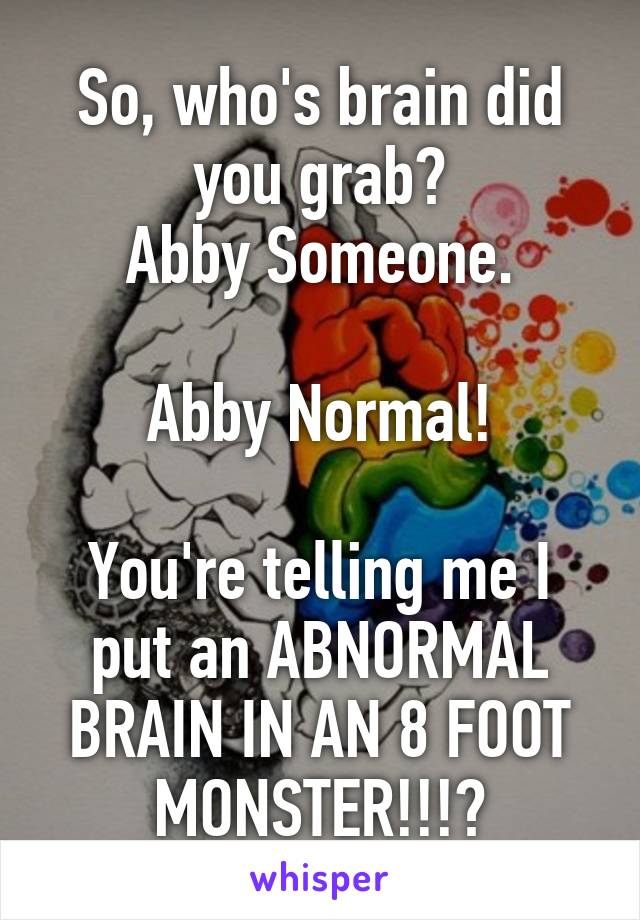 So, who's brain did you grab?
Abby Someone.

Abby Normal!

You're telling me I put an ABNORMAL BRAIN IN AN 8 FOOT MONSTER!!!?