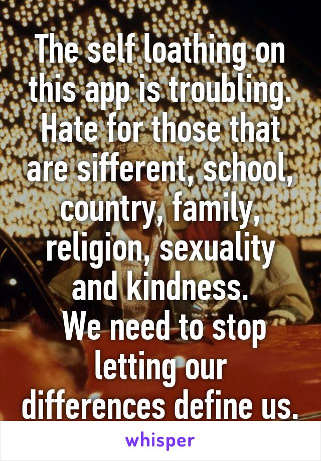 The self loathing on this app is troubling.
Hate for those that are sifferent, school, country, family, religion, sexuality and kindness.
 We need to stop letting our differences define us.