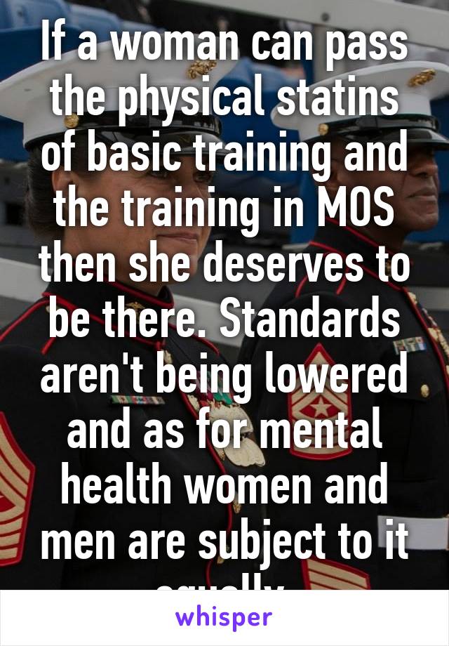 If a woman can pass the physical statins of basic training and the training in MOS then she deserves to be there. Standards aren't being lowered and as for mental health women and men are subject to it equally.