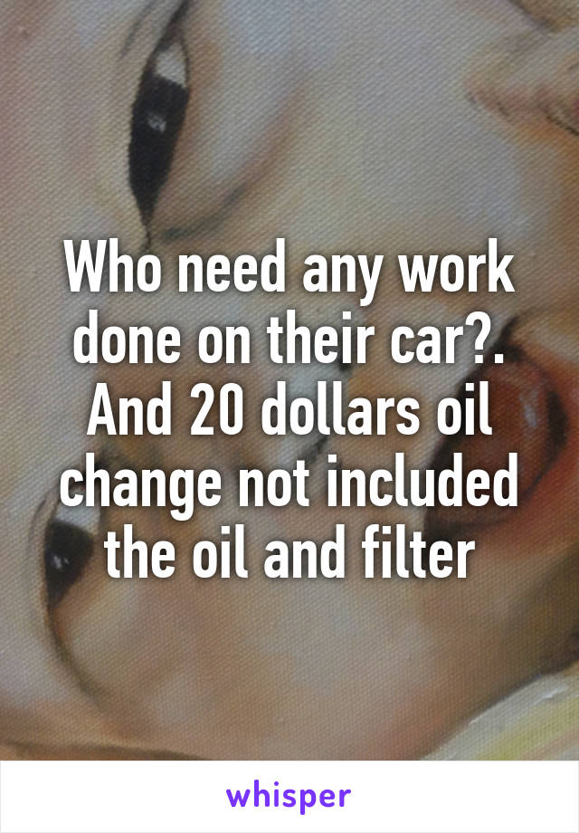 Who need any work done on their car?. And 20 dollars oil change not included the oil and filter