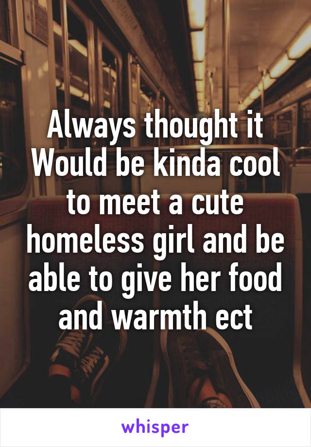 Always thought it Would be kinda cool to meet a cute homeless girl and be able to give her food and warmth ect